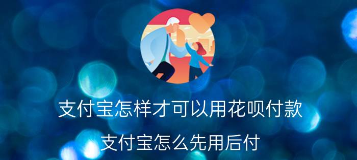 支付宝怎样才可以用花呗付款 支付宝怎么先用后付？